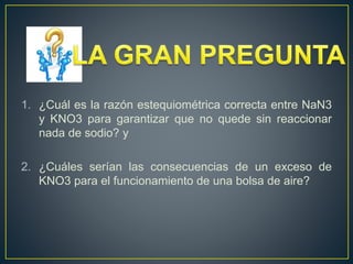 1. ¿Cuál es la razón estequiométrica correcta entre NaN3
y KNO3 para garantizar que no quede sin reaccionar
nada de sodio? y
2. ¿Cuáles serían las consecuencias de un exceso de
KNO3 para el funcionamiento de una bolsa de aire?
 