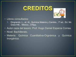 • Libros consultados:
1. Dingrando. L., et. Al., Química Materia y Cambio., 1ª ed., Ed. Mc
Graw-Hill., México., 376pp.
• Autor caza del tesoro: Prof. Hugo Daniel Esparza Correa.
• Nivel: Bachillerato.
• Materia: Química Cuantitativa-Orgnánica y Química
Inorgánica.
 