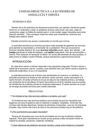 UNIDAD DIDÁCTICA 8: LA ECONOMÍA DE
                ANDALUCÍA Y ESPAÑA

    INTRODUCCIÓN:

   Nuestro día a día está lleno de decisiones económicas, por ejemplo: decidimos gastar
dinero en un ordenador o pedir un préstamo al banco para hacer una casa, viajar en
vacaciones, pagar un billete de autobús para ir a otra cuidad, pagar impuestos para tener
atención sanitaria... Para conseguir todas las cosas que necesitamos, tenemos que
trabajar para obtener dinero.

  Estudiar economía nos ayuda a comprender en mundo que vivimos.

   La actividad económica es la forma que tiene cada sociedad de gestionar los recursos
para atender la necesidades y el bienestar de su población. Para que la economía
funcione necesita disponer de unos recursos naturales (suelo, agua, Sol, árboles...), el
trabajo (personas en edad de trabajar), y el capital (maquinaria, vías de comunicación y
dinero). Pero alcanzar en bienestar no debe ir en contra del bienestar de otros pueblos, ni
debe poner en peligro nuestro Planeta, porque perjudicaría a generaciones futuras.

   INTRODUCCIÓN:
  En este tema vamos a intentar responder a las siguientes preguntas. Primero vamos a
hablar de la economía, qué es, cuantos y que sectores hay y por último vamos a aclarar el
desarrollo sostenible y si es o no importante.

  La actividad económica es el dinero que actualmente se mueve en un territorio. La
actividad económica se divide en tres sectores: sector primario, sector secundario y el
sector terciario. El sector primario es el que se basa en las materias primas y se trabaja
con productos de la naturaleza. El sector secundario es el de la industria que se encarga
de transformar las materias primas en productos elaborados. El sector terciario es el que
se encarga de prestar servicios para nuestro bienestar.

                      PREGUNTAS:
 1º En Andalucía hay más servicios públicos o privados ¿por qué?

    En Andalucía hay más servicios públicos que privados porque los impuestos que
pagamos son para el gobierno pero lo destinan a colegios, hospitales...Entonces hay
muchas más tiendas deportivas, tiendas de alimentos, transportes...que son de empresas
privadas. Hay mucha más mano de obra en los servicios privados que en los públicos.

 2º¿Por qué tenemos que pagar impuestos?

   Porque los impuestos son unos de los principales por los que el gobierno obtiene
ingresos. Tiene gran importancia en el país ya que gracias a ellos se puede invertir en
mejorar la sanidad, educación, implantar carreteras.

 3º¿Qué diferencia de población del sector terciario, existe entre Andalucía y España?
 