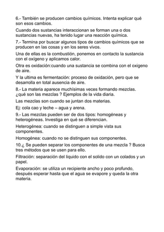 6.- También se producen cambios químicos. Intenta explicar qué
son esos cambios.
Cuando dos sustancias interaccionan se forman una o dos
sustancias nuevas, ha tenido lugar una reacción química.
7.- Termina por buscar algunos tipos de cambios químicos que se
producen en las cosas y en los seres vivos.
Una de ellas es la combustión, ponemos en contacto la sustancia
con el oxígeno y aplicamos calor.
Otra es oxidación:cuando una sustancia se combina con el oxigeno
de aire.
Y la ultima es fermentación: proceso de oxidación, pero que se
desarrolla en total ausencia de aire.
8.- La materia aparece muchísimas veces formando mezclas.
¿qué son las mezclas ? Ejemplos de la vida diaria.
Las mezclas son cuando se juntan dos materias.
Ej: cola cao y leche – agua y arena.
9.- Las mezclas pueden ser de dos tipos: homogéneas y
heterogéneas. Investiga en qué se diferencian.
Heterogénea: cuando se distinguen a simple vista sus
componentes.
Homogénea: cuando no se distinguen sus componentes.
10.¿ Se pueden separar los componentes de una mezcla ? Busca
tres métodos que se usen para ello.
Filtración: separación del liquido con el solido con un colados y un
papel.
Evaporación: se utiliza un recipiente ancho y poco profundo,
después esperar hasta que el agua se evapore y queda la otra
materia.
 