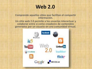 Web 2.0 
Comprende aquellos sitios que facilitan el compartir 
información. 
Un sitio web 2.0 permite a los usuarios interactuar y 
colaborar entre sí como creadores de contenidos 
generados por un usuario en una comunidad virtual. 
 