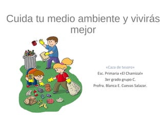 Cuida tu medio ambiente y vivirás
mejor
«Caza de tesoro»
Esc. Primaria «El Chamizal»
3er grado grupo C.
Profra. Blanca E. Cuevas Salazar.
 