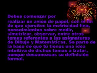 Debes comenzar por  realizar un avión de papel ,  con el fin de que ejercites  la motricidad fina,   conocimientos sobre   medir,   simetrizar, observar, entre otros temas referentes a las   asignaturas de Dibujo y Matemáticas . Se parte de la base de que tú ti ene s  una  idea intuitiva de dichos  temas a tratar, aunque desconozca s  su definición formal.   