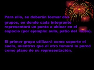 Para ello,  se  deberán formar dos  grupos, en donde cada integrante representará un punto a ubicar en el espacio (por ejemplo: aula, patio del  liceo).  El primer grupo utilizará como soporte el suelo, mientras que el otro tomará la pared como plano de su representación. 