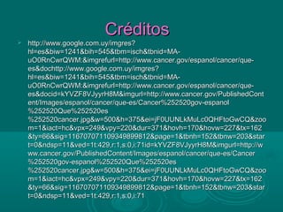 Créditos
   http://www.google.com.uy/imgres?
    hl=es&biw=1241&bih=545&tbm=isch&tbnid=MA-
    uO0RnCwrQWM:&imgrefurl=http://www.cancer.gov/espanol/cancer/que-
    es&dochttp://www.google.com.uy/imgres?
    hl=es&biw=1241&bih=545&tbm=isch&tbnid=MA-
    uO0RnCwrQWM:&imgrefurl=http://www.cancer.gov/espanol/cancer/que-
    es&docid=kYVZF8VJyyrH8M&imgurl=http://www.cancer.gov/PublishedCont
    ent/Images/espanol/cancer/que-es/Cancer%252520gov-espanol
    %252520Que%252520es
    %252520cancer.jpg&w=500&h=375&ei=jF0UUNLkMuLc0QHFtoGwCQ&zoo
    m=1&iact=hc&vpx=249&vpy=220&dur=371&hovh=170&hovw=227&tx=162
    &ty=66&sig=116707071109349899812&page=1&tbnh=152&tbnw=203&star
    t=0&ndsp=11&ved=1t:429,r:1,s:0,i:71id=kYVZF8VJyyrH8M&imgurl=http://w
    ww.cancer.gov/PublishedContent/Images/espanol/cancer/que-es/Cancer
    %252520gov-espanol%252520Que%252520es
    %252520cancer.jpg&w=500&h=375&ei=jF0UUNLkMuLc0QHFtoGwCQ&zoo
    m=1&iact=hc&vpx=249&vpy=220&dur=371&hovh=170&hovw=227&tx=162
    &ty=66&sig=116707071109349899812&page=1&tbnh=152&tbnw=203&star
    t=0&ndsp=11&ved=1t:429,r:1,s:0,i:71
 