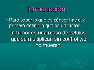 Introducción
 Para saber lo que es cáncer hay que
 primero definir lo que es un tumor:
 Un tumor es una masa de células
  que se multiplican sin control y/o
            no mueren.
 