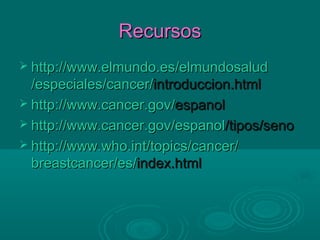 Recursos
 http://www.elmundo.es/elmundosalud
  /especiales/cancer/introduccion.html
 http://www.cancer.gov/espanol
 http://www.cancer.gov/espanol/tipos/seno
 http://www.who.int/topics/cancer/
  breastcancer/es/index.html
 
