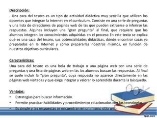 Descripción:
. Una caza del tesoro es un tipo de actividad didáctica muy sencilla que utilizan los
docentes que integran la Internet en el currículum. Consiste en una serie de preguntas
y una lista de direcciones de páginas web de las que pueden extraerse o inferirse las
respuestas. Algunas incluyen una “gran pregunta” al final, que requiere que los
alumnos integren los conocimientos adquiridas en el proceso En este texto se explica
qué es una caza del tesoro, sus potencialidades didácticas, dónde encontrar cazas ya
preparadas en la Internet y cómo prepararlas nosotros mismos, en función de
nuestros objetivos curriculares.
Características:
Una caza del tesoro es una hola de trabajo o una página web con una serie de
preguntas y una lista de páginas web en las los alumnos buscan las respuestas. Al final
se suele incluir la “gran pregunta”, cuya respuesta no aparece directamente en las
páginas web visitadas y que exige integrar y valorar lo aprendido durante la búsqueda.
Ventajas:
• Estrategias para buscar información.
• Permite practicar habilidades y procedimientos relacionados con las tecnologías.
• Es simple y las respuestas se encuentran en un mismo sitio web.
 