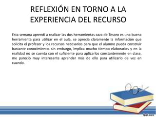 REFLEXIÓN EN TORNO A LA
EXPERIENCIA DEL RECURSO
Esta semana aprendí a realizar las dos herramientas caza de Tesoro es una buena
herramienta para utilizar en el aula, se aprecia claramente la información que
solicita el profesor y los recursos necesarios para que el alumno pueda construir
bastante conocimiento, sin embargo, implica mucho tiempo elaborarlos y en la
realidad no se cuenta con el suficiente para aplicarlos constantemente en clase,
me pareció muy interesante aprender más de ello para utilizarlo de vez en
cuando.
 