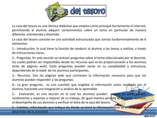 La caza del tesoro es una técnica didáctica que emplea como principal herramienta el internet,
permitiendo al alumno adquirir conocimientos sobre un tema en particular de manera
diferente, entretenida y divertida.
La caza del tesoro consiste en una actividad estructurada que consta fundamentalmente de 6
elementos:
1.- Introducción, la cual tiene la función de conducir al alumno a las tareas a realizar, a través
de instrucciones claras.
2.- Preguntas. En esta sección se realizan preguntas sobre el tema seleccionado por el docente,
las cuales podrán ser respondidas desde los recursos que se les proporcionarán a los alumnos
(links de páginas web). Estás preguntas pueden variar en su complejidad y estructura,
dependiendo de la edad de los alumnos participantes.
3.- Recursos. Son las páginas web que contienen la información necesaria para que los
alumnos puedan responder a las preguntas.
4.- La gran pregunta, es una cuestión que engloba la información antes recabada por el
alumno, haciendo una integración o análisis de lo aprendido-
5.- Evaluación, es una sección en la cual los alumnos pueden valorar su participación,
rendimiento y aspectos a mejorar de su trabajo, de igual manera permite al docente, conocer
el desempeño de sus alumnos y verificar el éxito de la caza del tesoro.
6.- Créditos. Información que indique de dónde se tomó la información que se empleó para el
desarrollo de la actividad.
 