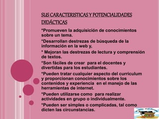 SUS CARACTERISTICASY POTENCIALIDADES
DIDÁCTICAS
*Promueven la adquisición de conocimientos
sobre un tema.
*Desarrollan destrezas de búsqueda de la
información en la web y,
* Mejoran las destrezas de lectura y comprensión
de textos.
*Son fáciles de crear para el docentes y
divertidas para los estudiantes.
*Pueden tratar cualquier aspecto del curriculum
y proporcionan conocimientos sobre los
contenidos y experiencia en el manejo de las
herramientas de internet.
*Pueden utilizarse como para realizar
actividades en grupo o individualmente.
*Pueden ser simples o complicadas, tal como
dicten las circunstancias.
 