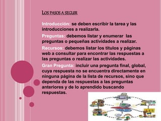 LOS PASOS A SEGUIR
Introducción: se deben escribir la tarea y las
introducciones a realizarla.
Preguntas: debemos listar y enumerar las
preguntas o pequeñas actividades a realizar.
Recursos: debemos listar los títulos y páginas
web a consultar para encontrar las respuestas a
las preguntas o realizar las actividades.
Gran Pregunta: incluir una pregunta final, global,
cuya respuesta no se encuentra directamente en
ninguna página de la lista de recursos, sino que
dependa de las respuestas a las preguntas
anteriores y de lo aprendido buscando
respuestas.
 