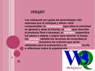 WEBQUEST
Las webquest son guías de aprendizajes más
extensas que la miniquet y tienen varis
componentes: la introducción (que sitúa la actividad
en general y atrae el interés), la tarea (que describe
el producto final a alcanzar), el proceso (especifica
los pasos o etapas a seguir para resolver la tarea),
los recurso (detalla los recursos de consultas),la
evaluación (enumera los criterios que serán
utilizados para la evaluación) y la conclusión (invita
a reflexionar sobre la experiencia)
 