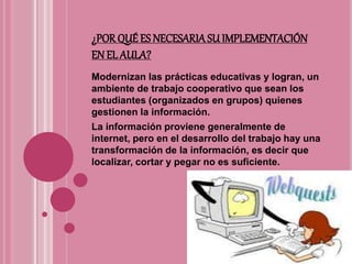 ¿POR QUÉES NECESARIASU IMPLEMENTACIÓN
EN EL AULA?
Modernizan las prácticas educativas y logran, un
ambiente de trabajo cooperativo que sean los
estudiantes (organizados en grupos) quienes
gestionen la información.
La información proviene generalmente de
internet, pero en el desarrollo del trabajo hay una
transformación de la información, es decir que
localizar, cortar y pegar no es suficiente.
 