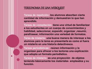 TEREONOMIADE UNA WEBQUEST
Tareas de repetición: los alumnos absorben cierta
cantidad de información y demuestran lo que han
aprendido.
Tareas de compilación: tiene una virtud de familiarizar
a los estudiantes en un cuerpo de conocimientos y
habilidad, seleccionar, expandir, organizar ,resumir,
parafrasear, información una variedad de formatos.
Tarea de misterio: una buena manera de interesar a los
alumnos para la tarea es presentarla es como si fuera
un misterio en una historia detectivesca.
Tareas periodísticas: reúnen información y la
organizan para ofrecer a los lectores una explicación
que adopta un formato periodístico.
Tareas de misterio: es una proyección de objetos
teniendo básicamente los materiales empleados y su
función.
 