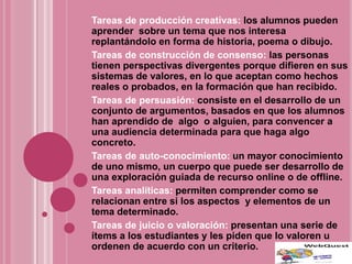 Tareas de producción creativas: los alumnos pueden
aprender sobre un tema que nos interesa
replantándolo en forma de historia, poema o dibujo.
Tareas de construcción de consenso: las personas
tienen perspectivas divergentes porque difieren en sus
sistemas de valores, en lo que aceptan como hechos
reales o probados, en la formación que han recibido.
Tareas de persuasión: consiste en el desarrollo de un
conjunto de argumentos, basados en que los alumnos
han aprendido de algo o alguien, para convencer a
una audiencia determinada para que haga algo
concreto.
Tareas de auto-conocimiento: un mayor conocimiento
de uno mismo, un cuerpo que puede ser desarrollo de
una exploración guiada de recurso online o de offline.
Tareas analíticas: permiten comprender como se
relacionan entre si los aspectos y elementos de un
tema determinado.
Tareas de juicio o valoración: presentan una serie de
ítems a los estudiantes y les piden que lo valoren u
ordenen de acuerdo con un criterio.
 