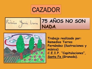 CAZADOR
  75 AÑOS NO SON
        .



   Trabajo realizado por:
   Remedios Torres
   Fernández (ilustraciones y
   música)
   C.E.I.P. “Capitulaciones”,
   Santa Fe (Granada).
 