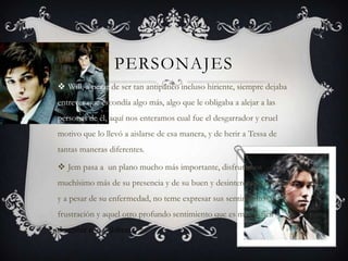 PERSONAJES
 Will, a pesar de ser tan antipático incluso hiriente, siempre dejaba
entrever que escondía algo más, algo que le obligaba a alejar a las
personas de él, aquí nos enteramos cual fue el desgarrador y cruel
motivo que lo llevó a aislarse de esa manera, y de herir a Tessa de
tantas maneras diferentes.

 Jem pasa a un plano mucho más importante, disfrutamos
muchísimo más de su presencia y de su buen y desinteresado corazón
y a pesar de su enfermedad, no teme expresar sus sentimientos de
frustración y aquel otro profundo sentimiento que es muy difícil
describir con palabras...
 