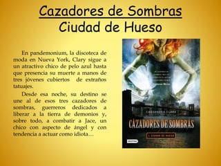 Cazadores de Sombras
Ciudad de Hueso
En pandemonium, la discoteca de
moda en Nueva York, Clary sigue a
un atractivo chico de pelo azul hasta
que presencia su muerte a manos de
tres jóvenes cubiertos de extraños
tatuajes.
Desde esa noche, su destino se
une al de esos tres cazadores de
sombras, guerreros dedicados a
liberar a la tierra de demonios y,
sobre todo, a combatir a Jace, un
chico con aspecto de ángel y con
tendencia a actuar como idiota…
 