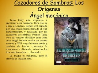 Cazadores de Sombras: Los
Orígenes
Ángel mecánico
Tessa Gray esta dispuesta a
encontrar a su hermano. Para ello, se
dirige a Londres, donde será raptada
por una organización llamada el club
Pandemonium, y rescatada por los
cazadores de sombras. Pronto, Tessa
vera su corazón dividido entre Jem,
cuya frágil belleza oculta un oscuro
secreto, y Will, cuya hiriente ironía y
cambios de humor constantes la
mantienen a distancia, mientras los
tres intentan salvar… el mundo.
La magia es peligrosa, pero el
amor lo es todavía mas.
 