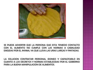 SE PUEDE ADVERTIR QUE LA PERSONA QUE ESTA TENIEDO CONTACTO
CON EL ALIMENTO NO CUMPLE CON LAS NORMAS A CABALIDAD
EXIGIDAS POR EL INVIMA, YA QUE LLEVA LAS UÑAS LARGAS Y PINTADAS.


LA SOLUCION CONTRATAR PERSONAL IDONEO Y CAPACITARLO EN
CUANTO A LOS DECRETOS Y NORMAS ESTABLECIDAS POR EL GOBIERNO
PARA LA BUENA MANIPULACION DE ALIMENTOS.
 