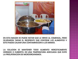 EN ESTA IMAGEN SE PUEDE NOTAR QUE LE SIRVIO AL COMENSAL, PERO
OLVIDARON TAPAR EL RECIPIENTE QUE CONTIENE LOS ALIMENTOS Y
ESTO PUEDE CAUSAR UNA CONTAMINACION A LOS MISMOS.


LA SOLUCION ES MANTENER TODO ALIMENTO HERCETICAMENTE
CERRADO O CUBIERTO, EN UNA TEMPERATURA ADECUADA QUE EVITE
LA PROLIFERACION DE MICROORGANISMOS.
 