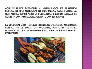 AQUÍ SE PUEDE DISTINGUIR AL MANIPULADOR DE ALIMENTOS
EMPLEANDO UNA COSTUMBRE NO MUY SEGURA PARA SI MISMA, YA
QUE PODRIA SUFRIR ALGUNA QUEMADURA O LESION, ADEMAS DE
QUE ESTA CONTAMINADO EL ALIMENTO CON SUS MANOS.


LA SOLUCION SERIA EMPLEAR UTENSILIOS Y EQUIPOS ADECUADOS
CON EL FIN DE EVITAR UN ACCIDENTE, POR OTRA PARTE EL
ALIMENTO NO SE CONTAMINARIA Y NO SERIA UN RIESGO PARA EL
CONMENSAL.
 