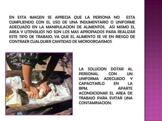 EN ESTA IMAGEN SE APRECIA QUE LA PERSONA NO            ESTA
CUMPLIENDO CON EL USO DE UNA INDUMENTARIO O UNIFORME
ADECUADO EN LA MANIPULACION DE ALIMENTOS, ASI MISMO EL
AREA Y UTENSILIOS NO SON LOS MAS APROPIADOS PARA REALIZAR
ESTE TIPO DE TRABAJO, YA QUE EL ALIMENTO SE VE EN RIESGO DE
CONTRAER CUALQUIER CANTIDAD DE MICROORGAISMOS




                                LA SOLUCION DOTAR AL
                                PERSONAL     CON     UN
                                UNIFORMA ADECUADO Y
                                CAPACITARLO    EN    LA
                                BPM,             APARTE
                                ACONDICIONAR EL AREA DE
                                TRABAJO PARA EVITAR UNA
                                CONTAMINACION.
 