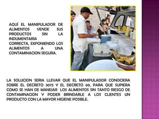 AQUÍ EL MANIPULADOR DE
 ALIMENTOS    VENDE    SUS
 PRODUCTOS      SIN     LA
 INDUMENTARIA
 CORRECTA, EXPONIENDO LOS
 ALIMENTOS      A    UNA
 CONTAMINACION SEGURA.




LA SOLUCION SERIA LLEVAR QUE EL MANIPULADOR CONOCIERA
SOBRE EL DECRETO 3075 Y EL DECRETO 60, PARA QUE SUPIERA
COMO SE HAN DE MANEJAR LOS ALIMENTOS SIN TANTO RIESGO DE
CONTAMINACION Y PODER BRINDARLE A LOS CLIENTES UN
PRODUCTO CON LA MAYOR HIGIENE POSIBLE.
 