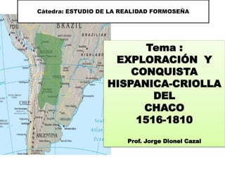Cátedra: ESTUDIO DE LA REALIDAD FORMOSEÑA
Tema :
EXPLORACIÓN Y
CONQUISTA
HISPANICA-CRIOLLA
DEL
CHACO
1516-1810
Prof. Jorge Dionel Cazal
 