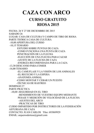 CAZA CON ARCO
CURSO GRATUITO
RIOSA 2015
FECHA: 26 Y 27 DE DICIEMBRE DE 2015
SABADO 26
LUGAR: CASA DE CULTURA Y CAMPO DE TIRO DE RIOSA
PARTE TEÓRICA CASA DE CULTURA
-10,00 APERTURA DEL CURSO
-10,15 TEMARIO
ESTUDIO SOBRE PUNTAS DE CAZA
-COMO FUNCIONA UNA PUNTA DE CAZA
PENETRACIÓN DE LA FLECHA
-ELECCIÓN DE UNA FLECHA PARA CAZAR
-AJUSTE DE LA FLECHA DE CAZA
-ENERGÍA RECOMENDADA PARA LA CAZA
-13,30 DESCANSO PARA COMER
-16,00 TEMARIO
-EL CAMUFLAJE Y LA VISIÓN DE LOS ANIMALES
-EL RECECHO Y LA ESPERA
-ANATOMÍAANIMAL
-COMO MONTAR Y CEBAR UN PUESTO
-TÉCNICAS DE RASTREO
DOMINGO 27
PARTE PRÁCTICA
-10,00 -SEGURIDAD EN EL TIRO
-RENDIMIENTO DE VUESTRO EQUIPO MEDIANTE
PESAJE Y MEDICIÓN DE VELOCIDAD DE LA FLECHA
-AJUSTES DEL ARCO
-PRÁCTICAS DE TIRO
CURSO IMPARTIDO POR INSTRUCTORES DE LA FEDERACIÓN
ASTURIANA DE CAZA
CONTACTO: JUAN CARLOS Tfno: 693869929
EMAIL: arquerosderiosa@gmail.com
 
