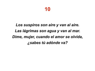 10
Los suspiros son aire y van al aire.
Las lágrimas son agua y van al mar.
Dime, mujer, cuando el amor se olvida,
¿sabes tú adónde va?
 