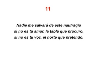 11
Nadie me salvará de este naufragio
si no es tu amor, la tabla que procuro,
si no es tu voz, el norte que pretendo.
 