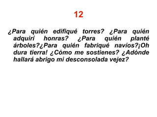 12
¿Para quién edifiqué torres? ¿Para quién
adquirí honras? ¿Para quién planté
árboles?¿Para quién fabriqué navíos?¡Oh
dura tierra! ¿Cómo me sostienes? ¿Adónde
hallará abrigo mi desconsolada vejez?
 