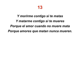 13
Y morirme contigo si te matas
Y matarme contigo si te mueres
Porque el amor cuando no muere mata
Porque amores que matan nunca mueren.
 