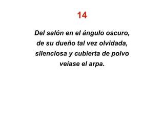 14
Del salón en el ángulo oscuro,
de su dueño tal vez olvidada,
silenciosa y cubierta de polvo
veíase el arpa.
 