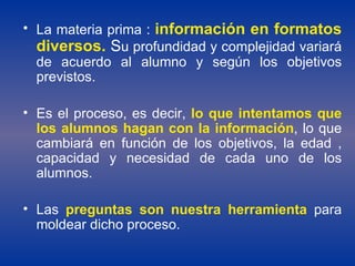La materia prima :  información en formatos diversos.  S u profundidad y complejidad variará de acuerdo al alumno y según los objetivos previstos.  Es el proceso, es decir,  lo que intentamos que los alumnos hagan con la información , lo que cambiará en función de los objetivos, la edad , capacidad y necesidad de cada uno de los alumnos.  Las  preguntas son nuestra herramienta  para moldear dicho proceso. 