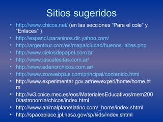 Sitios sugeridos http :// www.chicos.net /  (en las secciones “Para el cole” y “Enlaces” ) http://espanol.paraninos.dir.yahoo.com/ http:// argentour.com /es/mapa/ciudad/ buenos_aires.php http://www.cielosdepapel.com.ar http :// www.lascalesitas.com.ar / http://www.edenorchicos.com.ar/ http:// www.zoowebplus.com/principal/contenido.html http://www.experimentar.gov.ar/newexperi/home/home.htm http://w3.cnice.mec.es/eos/MaterialesEducativos/mem2000/astronomia/chicos/index.html http://www.animalplanetlatino.com/_home/index.shtml http://spaceplace.jpl.nasa.gov/sp/kids/index.shtml 