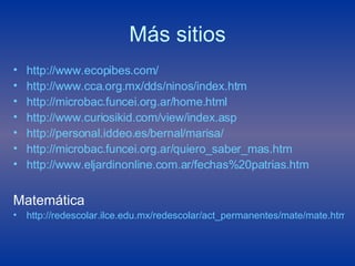 Más sitios http://www.ecopibes.com/ http://www.cca.org.mx/dds/ninos/index.htm http://microbac.funcei.org.ar/home.html http://www.curiosikid.com/view/index.asp http://personal.iddeo.es/bernal/marisa/ http://microbac.funcei.org.ar/quiero_saber_mas.htm http:// www.eljardinonline.com.ar / fechas%20patrias . htm Matemática http://redescolar.ilce.edu.mx/redescolar/act_permanentes/mate/mate.htm 