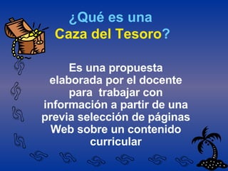 ¿Qué es una   Caza del Tesoro ? Es una propuesta elaborada por el docente para  trabajar con información a partir de una previa selección de páginas Web sobre un contenido curricular 