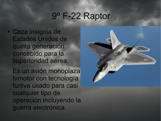 9º F-22 Raptor
● Caza insignia de
Estados Unidos de
quinta generación
concebido para la
superioridad aérea.
Es un avión monoplaza
bimotor con tecnología
furtiva usado para casi
cualquier tipo de
operación incluyendo la
guerra electrónica.
 