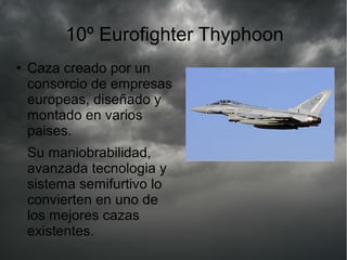 10º Eurofighter Thyphoon
● Caza creado por un
consorcio de empresas
europeas, diseñado y
montado en varios
paises.
Su maniobrabilidad,
avanzada tecnologia y
sistema semifurtivo lo
convierten en uno de
los mejores cazas
existentes.
 