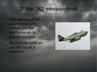 3º Me-262 messerchmitt
● Este fué el primer
caza a reacción,
creado por los
alemanes en la 2º
guerra mundial.
Su avance inició el
uso de cazas a
reacción.
 