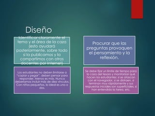 Diseño
Identificar claramente el
tema y el área de la caza
(esto ayudará
posteriormente, sobre todo
si la publicamos y la
compartimos con otros
docentes por Internet)
Procurar que las
preguntas provoquen
el pensamiento y la
reflexión.
Los estudiantes no deben limitarse a
“copiar y pegar”, deben pensar para
responder. Menos es más. Nunca
deberíamos incluir más de diez vínculos.
Con niños pequeños, lo ideal es uno o
dos.
Se debe fijar un límite de tiempo para
la caza del tesoro y monitorizar qué
hacen los estudiantes: si se atascan
con el navegador, si se distraen, si
terminan muy rápidamente y sus
respuestas iniciales son superficiales, si
han entendido la tarea, etc.
 