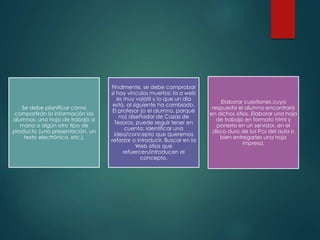 Se debe planificar cómo
compartirán la información los
alumnos; una hoja de trabajo a
mano o algún otro tipo de
producto (una presentación, un
texto electrónico, etc.).
Finalmente, se debe comprobar
si hay vínculos muertos: la a web
es muy volátil y lo que un día
está, al siguiente ha cambiado.
El profesor (o el alumno, porqué
no) diseñador de Cazas de
Tesoros, puede seguir tener en
cuenta: Identificar una
idea/concepto que queremos
reforzar o introducir. Buscar en la
Web sitios que
refuercen/introducen el
concepto.
Elaborar cuestiones cuya
respuesta el alumno encontrará
en dichos sitios. Elaborar una hoja
de trabajo en formato html y
ponerla en un servidor, en el
disco duro de los Pcs del aula o
bien entregarles una hoja
impresa.
 