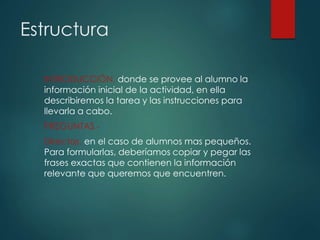 Estructura
INTRODUCCIÓN, donde se provee al alumno la
información inicial de la actividad, en ella
describiremos la tarea y las instrucciones para
llevarla a cabo.
PREGUNTAS.-
Directas, en el caso de alumnos mas pequeños.
Para formularlas, deberíamos copiar y pegar las
frases exactas que contienen la información
relevante que queremos que encuentren.
 