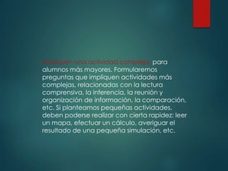 Impliquen una actividad compleja, para
alumnos más mayores. Formularemos
preguntas que impliquen actividades más
complejas, relacionadas con la lectura
comprensiva, la inferencia, la reunión y
organización de información, la comparación,
etc. Si planteamos pequeñas actividades,
deben poderse realizar con cierta rapidez: leer
un mapa, efectuar un cálculo, averiguar el
resultado de una pequeña simulación, etc.
 
