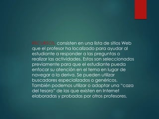 RECURSOS, consisten en una lista de sitios Web
que el profesor ha localizado para ayudar al
estudiante a responder a las preguntas o
realizar las actividades. Estos son seleccionados
previamente para que el estudiante pueda
enfocar su atención en el tema en lugar de
navegar a la deriva. Se pueden utilizar
buscadores especializados o genéricos.
También podemos utilizar o adaptar una “caza
del tesoro” de las que existen en Internet
elaboradas y probadas por otros profesores.
 