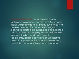 LA GRAN PREGUNTA, es recomendable su
inclusión con alumnos mas mayores. Se trata de
incluir una pregunta final, global, cuya respuesta
no se encuentre directamente en ninguna
página de la lista de recursos, sino que dependa
de las respuestas a las preguntas anteriores y de
lo aprendido buscando las respuestas.
Idealmente, debería coincidir con un objetivo
curricular y puede incluir aspectos valorativos y
de opinión personal sobre el tema buscado
 