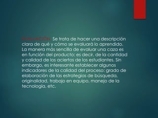 EVALUACIÓN, Se trata de hacer una descripción
clara de qué y cómo se evaluará lo aprendido.
La manera más sencilla de evaluar una caza es
en función del producto: es decir, de la cantidad
y calidad de los aciertos de los estudiantes. Sin
embargo, es interesante establecer algunos
indicadores de la calidad del proceso: grado de
elaboración de las estrategias de búsqueda,
originalidad, trabajo en equipo, manejo de la
tecnología, etc.
 